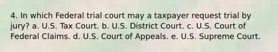 4. In which Federal trial court may a taxpayer request trial by jury? a. U.S. Tax Court. b. U.S. District Court. c. U.S. Court of Federal Claims. d. U.S. Court of Appeals. e. U.S. Supreme Court.