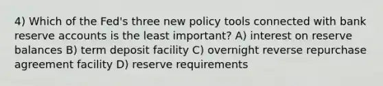 4) Which of the Fed's three new policy tools connected with bank reserve accounts is the least important? A) interest on reserve balances B) term deposit facility C) overnight reverse repurchase agreement facility D) reserve requirements