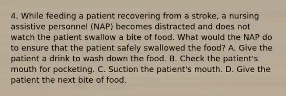 4. While feeding a patient recovering from a stroke, a nursing assistive personnel (NAP) becomes distracted and does not watch the patient swallow a bite of food. What would the NAP do to ensure that the patient safely swallowed the food? A. Give the patient a drink to wash down the food. B. Check the patient's mouth for pocketing. C. Suction the patient's mouth. D. Give the patient the next bite of food.