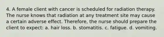 4. A female client with cancer is scheduled for radiation therapy. The nurse knows that radiation at any treatment site may cause a certain adverse effect. Therefore, the nurse should prepare the client to expect: a. hair loss. b. stomatitis. c. fatigue. d. vomiting.