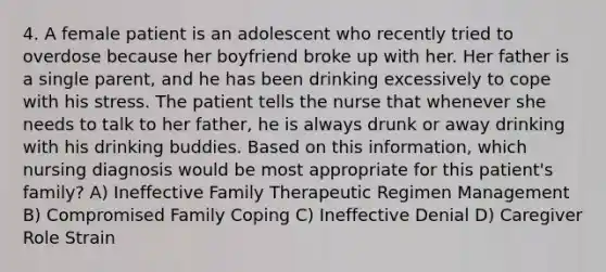 4. A female patient is an adolescent who recently tried to overdose because her boyfriend broke up with her. Her father is a single parent, and he has been drinking excessively to cope with his stress. The patient tells the nurse that whenever she needs to talk to her father, he is always drunk or away drinking with his drinking buddies. Based on this information, which nursing diagnosis would be most appropriate for this patient's family? A) Ineffective Family Therapeutic Regimen Management B) Compromised Family Coping C) Ineffective Denial D) Caregiver Role Strain