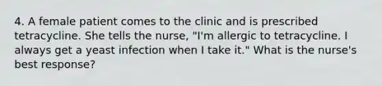 4. A female patient comes to the clinic and is prescribed tetracycline. She tells the nurse, "I'm allergic to tetracycline. I always get a yeast infection when I take it." What is the nurse's best response?