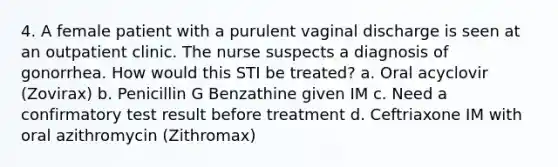 4. A female patient with a purulent vaginal discharge is seen at an outpatient clinic. The nurse suspects a diagnosis of gonorrhea. How would this STI be treated? a. Oral acyclovir (Zovirax) b. Penicillin G Benzathine given IM c. Need a confirmatory test result before treatment d. Ceftriaxone IM with oral azithromycin (Zithromax)