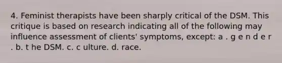 4. Feminist therapists have been sharply critical of the DSM. This critique is based on research indicating all of the following may influence assessment of clients' symptoms, except:​ a . g​ e n d e r . b. t​ he DSM. c. c​ ulture. d. ​race.