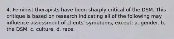 4. Feminist therapists have been sharply critical of the DSM. This critique is based on research indicating all of the following may influence assessment of clients' symptoms, except:​ a. ​gender. b. ​the DSM. c. ​culture. d. ​race.