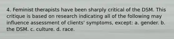 4. Feminist therapists have been sharply critical of the DSM. This critique is based on research indicating all of the following may influence assessment of clients' symptoms, except: a. gender. b. the DSM. c. culture. d. race.