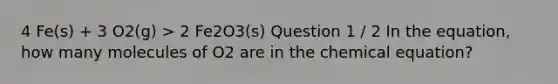 4 Fe(s) + 3 O2(g) > 2 Fe2O3(s) Question 1 / 2 In the equation, how many molecules of O2 are in the chemical equation?