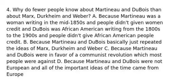 4. Why do fewer people know about Martineau and DuBois than about Marx, Durkheim and Weber? A. Because Martineau was a woman writing in the mid-1850s and people didn't given women credit and DuBois was African American writing from the 1800s to the 1900s and people didn't give African American people credit. B. Because Martineau and DuBois basically just repeated the ideas of Marx, Durkheim and Weber C. Because Martineau and DuBois were in favor of a communist revolution which most people were against D. Because Martineau and DuBois were not European and all of the important ideas of the time came from Europe