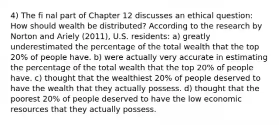 4) The fi nal part of Chapter 12 discusses an ethical question: How should wealth be distributed? According to the research by Norton and Ariely (2011), U.S. residents: a) greatly underestimated the percentage of the total wealth that the top 20% of people have. b) were actually very accurate in estimating the percentage of the total wealth that the top 20% of people have. c) thought that the wealthiest 20% of people deserved to have the wealth that they actually possess. d) thought that the poorest 20% of people deserved to have the low economic resources that they actually possess.