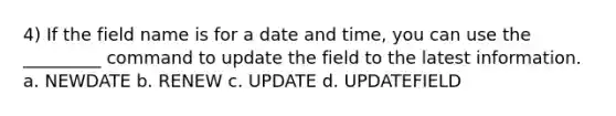 4) If the field name is for a date and time, you can use the _________ command to update the field to the latest information. a. NEWDATE b. RENEW c. UPDATE d. UPDATEFIELD