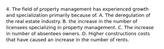 4. The field of property management has experienced growth and specialization primarily because of. A. The deregulation of the real estate industry. B. the increase in the number of licensees specializing in property management. C. The increase in number of absentees owners. D. Higher constructions costs that have caused an increase in the number of rents.