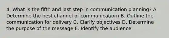 4. What is the fifth and last step in communication planning? A. Determine the best channel of communicatiorn B. Outline the communication for delivery C. Clarify objectives D. Determine the purpose of the message E. Identify the audience