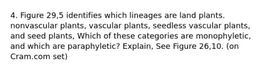 4. Figure 29,5 identifies which lineages are land plants. non<a href='https://www.questionai.com/knowledge/kbaUXKuBoK-vascular-plants' class='anchor-knowledge'>vascular plants</a>, vascular plants, seedless vascular plants, and seed plants, Which of these categories are monophyletic, and which are paraphyletic? Explain, See Figure 26,10. (on Cram.com set)