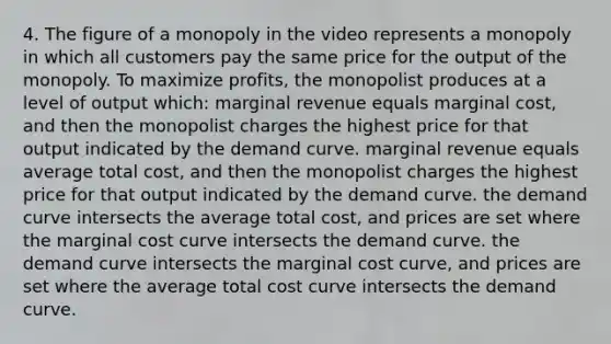 4. The figure of a monopoly in the video represents a monopoly in which all customers pay the same price for the output of the monopoly. To maximize profits, the monopolist produces at a level of output which: marginal revenue equals marginal cost, and then the monopolist charges the highest price for that output indicated by the demand curve. marginal revenue equals average total cost, and then the monopolist charges the highest price for that output indicated by the demand curve. the demand curve intersects the average total cost, and prices are set where the marginal cost curve intersects the demand curve. the demand curve intersects the marginal cost curve, and prices are set where the average total cost curve intersects the demand curve.