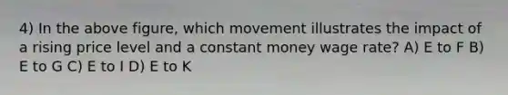 4) In the above figure, which movement illustrates the impact of a rising price level and a constant money wage rate? A) E to F B) E to G C) E to I D) E to K