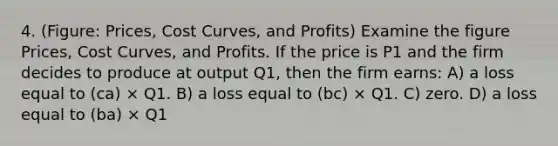 4. (Figure: Prices, Cost Curves, and Profits) Examine the figure Prices, Cost Curves, and Profits. If the price is P1 and the firm decides to produce at output Q1, then the firm earns: A) a loss equal to (ca) × Q1. B) a loss equal to (bc) × Q1. C) zero. D) a loss equal to (ba) × Q1