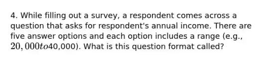 4. While filling out a survey, a respondent comes across a question that asks for respondent's annual income. There are five answer options and each option includes a range (e.g., 20,000 to40,000). What is this question format called?