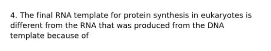 4. The final RNA template for protein synthesis in eukaryotes is different from the RNA that was produced from the DNA template because of