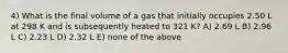 4) What is the final volume of a gas that initially occupies 2.50 L at 298 K and is subsequently heated to 321 K? A) 2.69 L B) 2.96 L C) 2.23 L D) 2.32 L E) none of the above