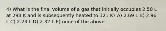 4) What is the final volume of a gas that initially occupies 2.50 L at 298 K and is subsequently heated to 321 K? A) 2.69 L B) 2.96 L C) 2.23 L D) 2.32 L E) none of the above