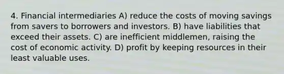 4. Financial intermediaries A) reduce the costs of moving savings from savers to borrowers and investors. B) have liabilities that exceed their assets. C) are inefficient middlemen, raising the cost of economic activity. D) profit by keeping resources in their least valuable uses.