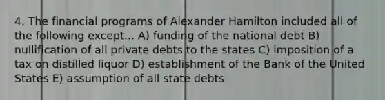 4. The financial programs of Alexander Hamilton included all of the following except... A) funding of the national debt B) nullification of all private debts to the states C) imposition of a tax on distilled liquor D) establishment of the Bank of the United States E) assumption of all state debts