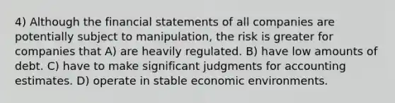 4) Although the financial statements of all companies are potentially subject to manipulation, the risk is greater for companies that A) are heavily regulated. B) have low amounts of debt. C) have to make significant judgments for accounting estimates. D) operate in stable economic environments.