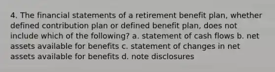 4. The financial statements of a retirement benefit plan, whether defined contribution plan or defined benefit plan, does not include which of the following? a. statement of cash flows b. net assets available for benefits c. statement of changes in net assets available for benefits d. note disclosures