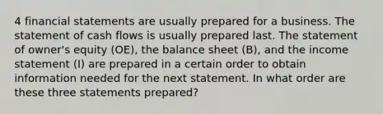 4 financial statements are usually prepared for a business. The statement of cash flows is usually prepared last. The statement of owner's equity (OE), the balance sheet (B), and the income statement (I) are prepared in a certain order to obtain information needed for the next statement. In what order are these three statements prepared?