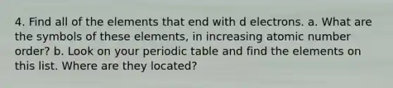 4. Find all of the elements that end with d electrons. a. What are the symbols of these elements, in increasing atomic number order? b. Look on your periodic table and find the elements on this list. Where are they located?