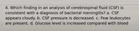 4. Which finding in an analysis of cerebrospinal fluid (CSF) is consistent with a diagnosis of bacterial meningitis? a. CSF appears cloudy. b. CSF pressure is decreased. c. Few leukocytes are present. d. Glucose level is increased compared with blood