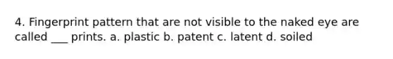 4. Fingerprint pattern that are not visible to the naked eye are called ___ prints. a. plastic b. patent c. latent d. soiled