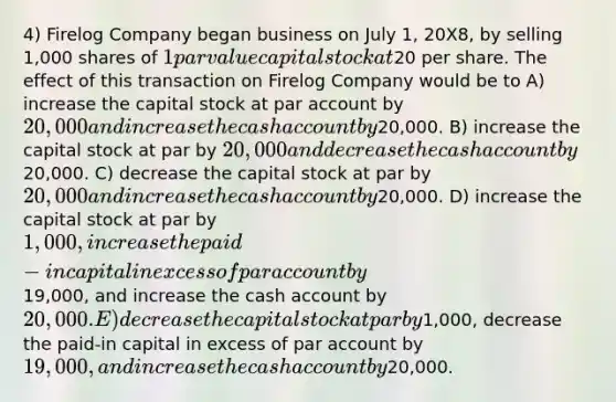 4) Firelog Company began business on July 1, 20X8, by selling 1,000 shares of 1 par value capital stock at20 per share. The effect of this transaction on Firelog Company would be to A) increase the capital stock at par account by 20,000 and increase the cash account by20,000. B) increase the capital stock at par by 20,000 and decrease the cash account by20,000. C) decrease the capital stock at par by 20,000 and increase the cash account by20,000. D) increase the capital stock at par by 1,000, increase the paid-in capital in excess of par account by19,000, and increase the cash account by20,000. E) decrease the capital stock at par by1,000, decrease the paid-in capital in excess of par account by 19,000, and increase the cash account by20,000.