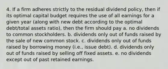 4. If a firm adheres strictly to the residual dividend policy, then if its optimal capital budget requires the use of all earnings for a given year (along with new debt according to the optimal debt/total assets ratio), then the firm should pay a. no dividends to common stockholders. b. dividends only out of funds raised by the sale of new common stock. c. dividends only out of funds raised by borrowing money (i.e., issue debt). d. dividends only out of funds raised by selling off fixed assets. e. no dividends except out of past retained earnings.