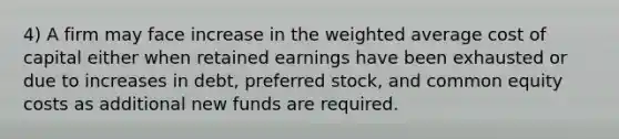 4) A firm may face increase in the weighted average cost of capital either when retained earnings have been exhausted or due to increases in debt, preferred stock, and common equity costs as additional new funds are required.