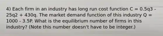 4) Each firm in an industry has long run cost function C = 0.5q3 - 25q2 + 430q. The market demand function of this industry Q = 1000 - 3.5P. What is the equilibrium number of firms in this industry? (Note this number doesn't have to be integer.)