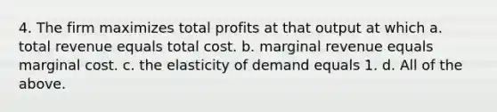 4. The firm maximizes total profits at that output at which a. total revenue equals total cost. b. marginal revenue equals marginal cost. c. the elasticity of demand equals 1. d. All of the above.