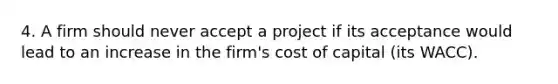 4. A firm should never accept a project if its acceptance would lead to an increase in the firm's cost of capital (its WACC).