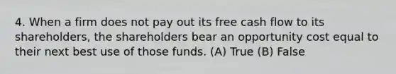 4. When a firm does not pay out its free cash flow to its shareholders, the shareholders bear an opportunity cost equal to their next best use of those funds. (A) True (B) False