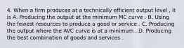 4. When a firm produces at a technically efficient output level , it is A. Producing the output at the minimum MC curve . B. Using the fewest resources to produce a good or service . C. Producing the output where the AVC curve is at a minimum . D. Producing the best combination of goods and services .