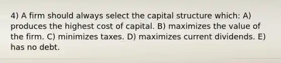 4) A firm should always select the capital structure which: A) produces the highest cost of capital. B) maximizes the value of the firm. C) minimizes taxes. D) maximizes current dividends. E) has no debt.