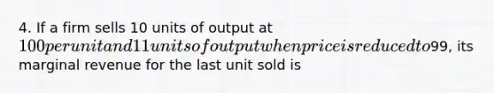 4. If a firm sells 10 units of output at 100 per unit and 11 units of output when price is reduced to99, its marginal revenue for the last unit sold is