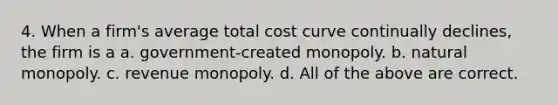 4. When a firm's average total cost curve continually declines, the firm is a a. government-created monopoly. b. natural monopoly. c. revenue monopoly. d. All of the above are correct.