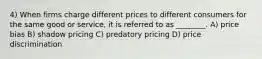 4) When firms charge different prices to different consumers for the same good or service, it is referred to as ________. A) price bias B) shadow pricing C) predatory pricing D) price discrimination