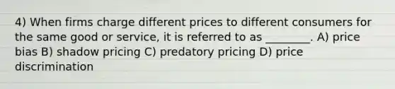 4) When firms charge different prices to different consumers for the same good or service, it is referred to as ________. A) price bias B) shadow pricing C) predatory pricing D) price discrimination