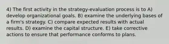 4) The first activity in the strategy-evaluation process is to A) develop organizational goals. B) examine the underlying bases of a firm's strategy. C) compare expected results with actual results. D) examine the capital structure. E) take corrective actions to ensure that performance conforms to plans.