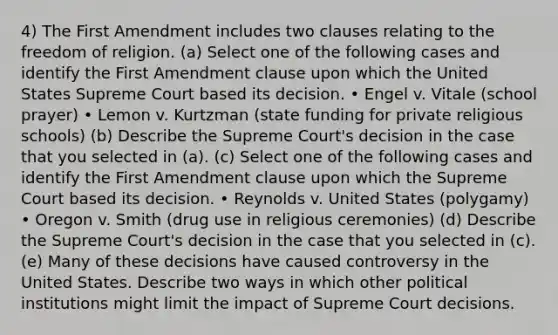 4) The First Amendment includes two clauses relating to the freedom of religion. (a) Select one of the following cases and identify the First Amendment clause upon which the United States Supreme Court based its decision. • Engel v. Vitale (school prayer) • Lemon v. Kurtzman (state funding for private religious schools) (b) Describe the Supreme Court's decision in the case that you selected in (a). (c) Select one of the following cases and identify the First Amendment clause upon which the Supreme Court based its decision. • Reynolds v. United States (polygamy) • Oregon v. Smith (drug use in religious ceremonies) (d) Describe the Supreme Court's decision in the case that you selected in (c). (e) Many of these decisions have caused controversy in the United States. Describe two ways in which other political institutions might limit the impact of Supreme Court decisions.