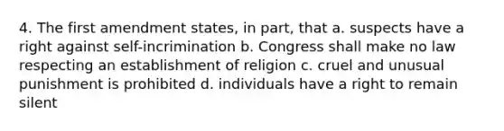 4. The first amendment states, in part, that a. suspects have a right against self-incrimination b. Congress shall make no law respecting an establishment of religion c. cruel and unusual punishment is prohibited d. individuals have a right to remain silent