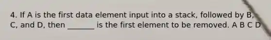 4. If A is the first data element input into a stack, followed by B, C, and D, then _______ is the first element to be removed. A B C D