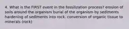 4. What is the FIRST event in the fossilization process? erosion of soils around the organism burial of the organism by sediments hardening of sediments into rock. conversion of organic tissue to minerals (rock)